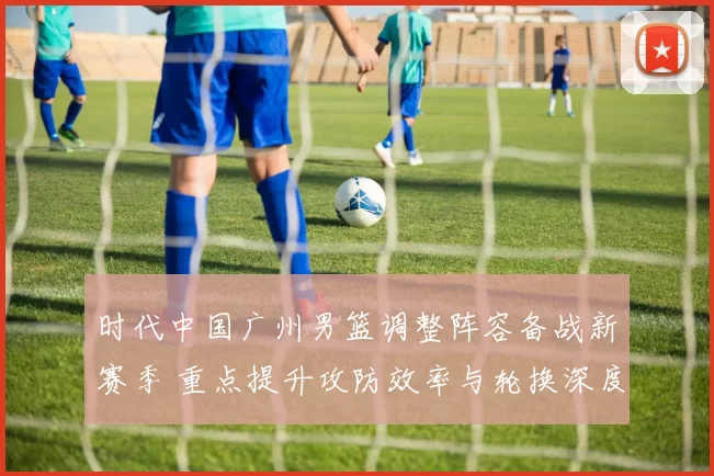 时代中国广州男篮调整阵容备战新赛季 重点提升攻防效率与轮换深度