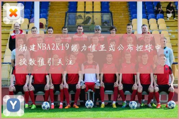 杨建NBA2K19能力值正式公布控球中投数值引关注